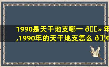 1990是天干地支哪一 🌻 年,1990年的天干地支怎么 🦢 算